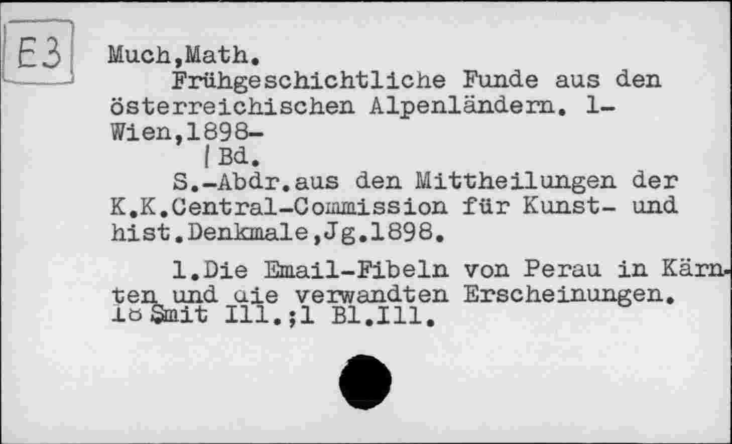 ﻿Much,Math.
Frühgeschichtliche Funde aus den österreichischen Alpenländern. 1-Wien,1898-
|Bd.
S.-Abdr.aus den Mittheilungen der K.K.Central-Commission für Kunst- und hist.Denkmale,Jg.1898.
l.Die Email-Fibeln von Perau in Kä ten und aie verwandten Erscheinungen. löSmit Ill.;l Bl.Ill.